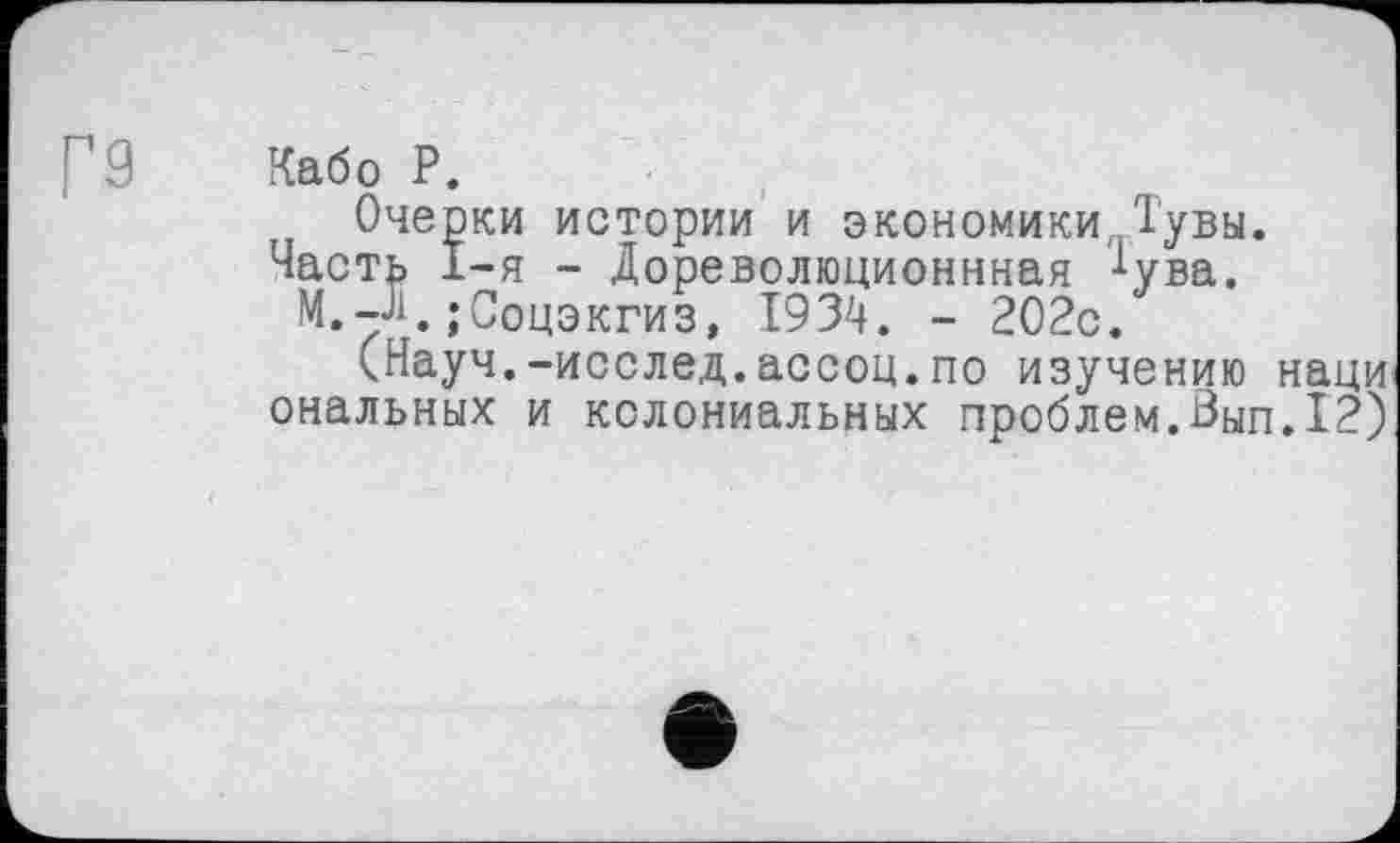 ﻿г9 Кабо Р.
Очерки истории и экономики Тувы.
Часть I-я - Дореволюционнная *ува.
M.-Д.;Соцэкгиз, 1934. - 202с.
(Науч.-исслед.ассоц.по изучению наци ональных и колониальных проблем.Вып.12)